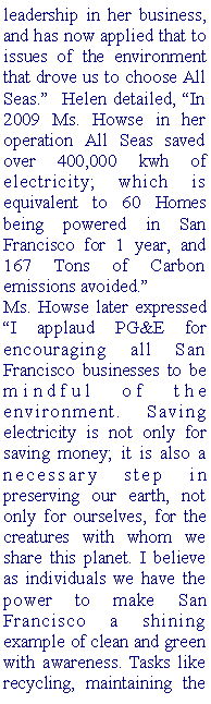 Text Box: leadership in her business, and has now applied that to issues of the environment that drove us to choose All Seas.  Helen detailed, In 2009 Ms. Howse in her operation All Seas saved over 400,000 kwh of electricity; which is equivalent to 60 Homes being powered in San Francisco for 1 year, and 167 Tons of Carbon emissions avoided. Ms. Howse later expressed I applaud PG&E for encouraging all San Francisco businesses to be mindful of the environment. Saving electricity is not only for saving money; it is also a necessary step in preserving our earth, not only for ourselves, for the creatures with whom we share this planet. I believe as individuals we have the power to make San Francisco a shining example of clean and green with awareness. Tasks like recycling, maintaining the 